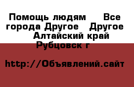 Помощь людям . - Все города Другое » Другое   . Алтайский край,Рубцовск г.